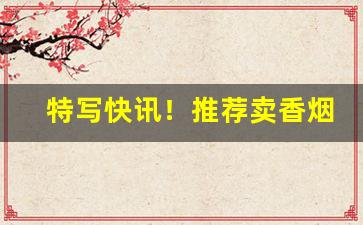 特写快讯！推荐卖香烟的微信“各有所长”