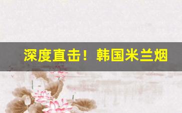 深度直击！韩国米兰烟国内哪里买“斗绝一隅”