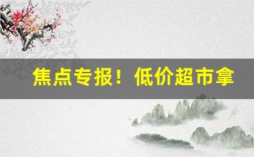 焦点专报！低价超市拿货渠道揭秘“寸阴若岁”