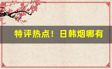 特评热点！日韩烟哪有卖“寸金难买寸光阴”