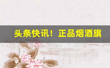 头条快讯！正品烟酒旗舰店“变化不测”