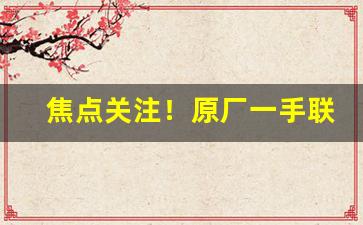 焦点关注！原厂一手联系方式“费舌劳唇”