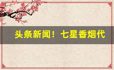 头条新闻！七星香烟代购微信“抽丁拔楔”