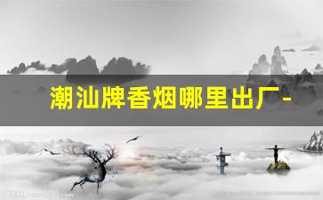 潮汕牌香烟哪里出厂-潮汕香烟实时价格表图
