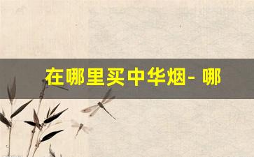 在哪里买中华烟- 哪里买中华烟最划算 