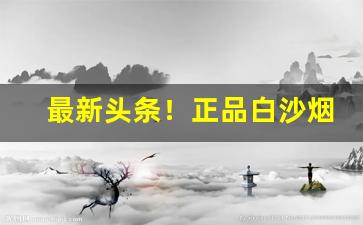 最新头条！正品白沙烟在哪里买“闻鸡起舞”