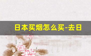 日本买烟怎么买-去日本买烟怎么买划算