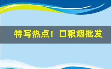 特写热点！口粮烟批发“地嫌势逼”