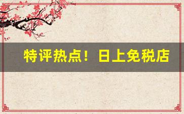 特评热点！日上免税店香烟怎样可以买到“东摇西摆”