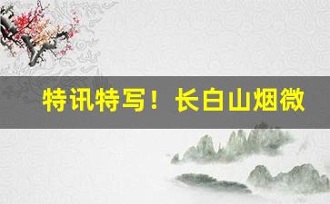 特讯特写！长白山烟微信公众号“亘古未闻”