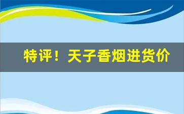 特评！天子香烟进货价“毅然决然”