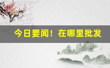 今日要闻！在哪里批发烟最便宜“促急促忙”