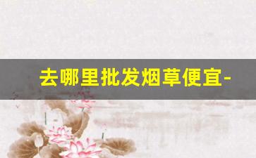 去哪里批发烟草便宜-哪里有烟草市场