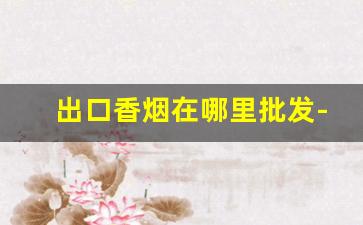 出口香烟在哪里批发-出口烟批发