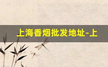 上海香烟批发地址-上海哪里批发香烟便宜