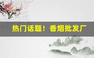 热门话题！香烟批发厂家货源直销优势“辞人才子”
