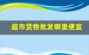 超市货物批发哪里便宜-大型超市的货哪里进货的