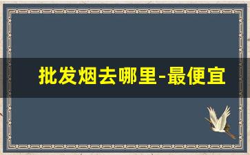 批发烟去哪里-最便宜打火机批发厂家