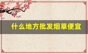 什么地方批发烟草便宜又好-烟草哪里卖的最好