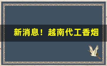 新消息！越南代工香烟渠道微信“大刀阔斧”