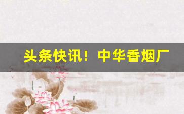 头条快讯！中华香烟厂家稳定出货全网低价“白璧微瑕”