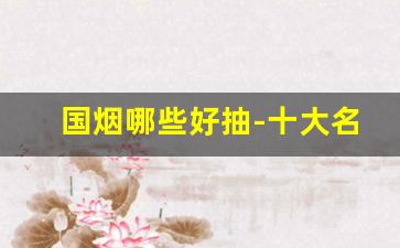 国烟哪些好抽-十大名烟你抽过几种
