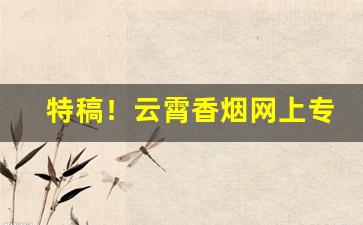 特稿！云霄香烟网上专卖店“雕虫小艺”