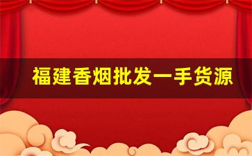 福建香烟批发一手货源网站-烟零售批发福建省
