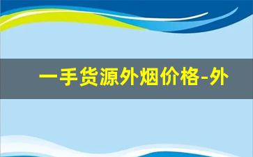 一手货源外烟价格-外烟的价格大概是多少