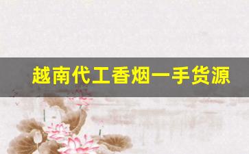 越南代工香烟一手货源批发代理厂家直销-越南代工香烟在哪里