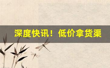 深度快讯！低价拿货渠道“方命圮族”