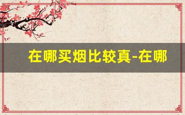 在哪买烟比较真-在哪里买烟靠谱