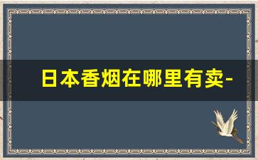 日本香烟在哪里有卖-日本哪里有卖香烟的