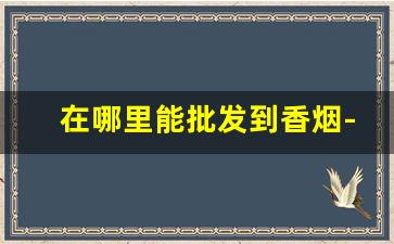 在哪里能批发到香烟-哪里能低价拿到香烟