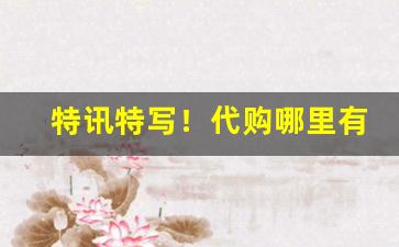 特讯特写！代购哪里有的卖“才思敏捷”