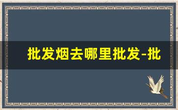 批发烟去哪里批发-批发烟怎么批发到最便宜的