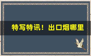 特写特讯！出口烟哪里买出口香烟一手货源“诚心诚意”