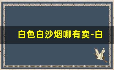 白色白沙烟哪有卖-白沙白色烟价格图片和价目表