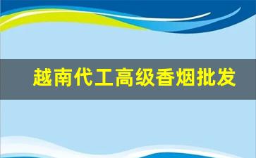 越南代工高级香烟批发-越南代工烟哪里批发