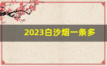 2023白沙烟一条多少钱-白沙烟一条多少钱价目表