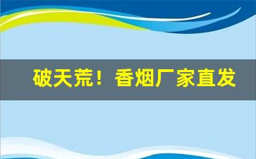 破天荒！香烟厂家直发“变幻多姿”