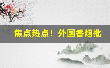 焦点热点！外国香烟批发一手货源正品“各有所爱”