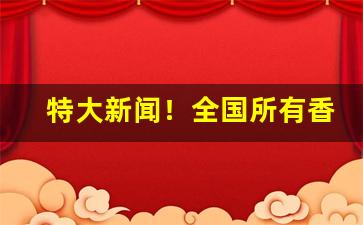 特大新闻！全国所有香烟牌子“蔡屣延才”