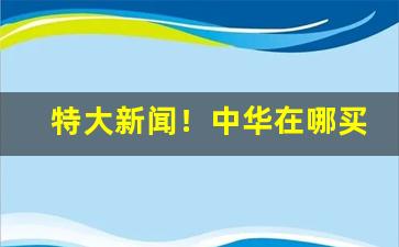 特大新闻！中华在哪买正品“遏行云”