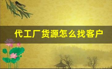 代工厂货源怎么找客户信息呢-怎么找到需要代工的货源