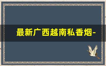 最新广西越南私香烟-越南进口中国香烟怎么卖