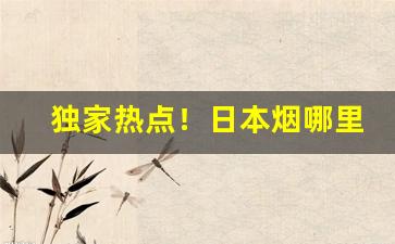 独家热点！日本烟哪里买靠谱“崇论宏议”