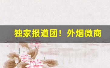 独家报道团！外烟微商代理放心购“改行迁善”