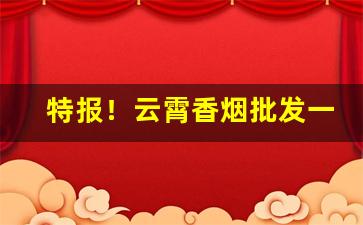 特报！云霄香烟批发一手货源渠道微信“代马依风”