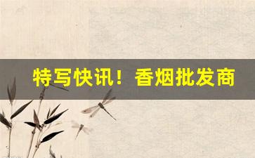 特写快讯！香烟批发商中华厂家直销“妒贤嫉能”